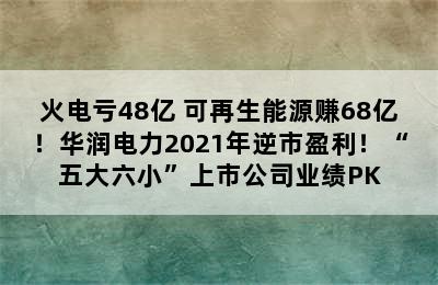 火电亏48亿 可再生能源赚68亿！华润电力2021年逆市盈利！“五大六小”上市公司业绩PK